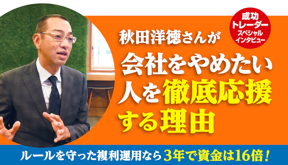成功トレーダースペシャルインタビュー 秋田洋徳さんが会社をやめたい人を徹底応援する理由 ルールを守った複利運用なら3年で資金は16倍